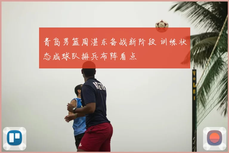 青岛男篮周湛东备战新阶段 训练状态成球队排兵布阵看点