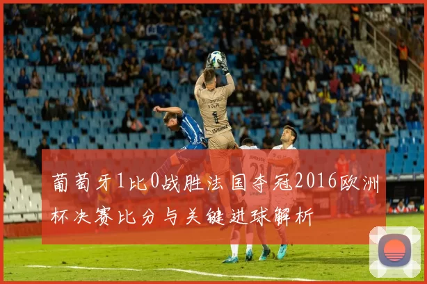 葡萄牙1比0战胜法国夺冠2016欧洲杯决赛比分与关键进球解析