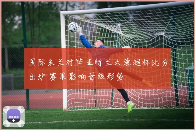 国际米兰对阵亚特兰大意超杯比分出炉 赛果影响晋级形势