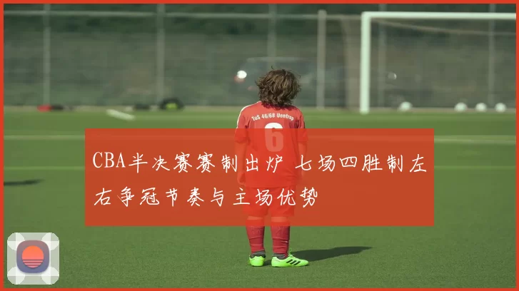 CBA半决赛赛制出炉 七场四胜制左右争冠节奏与主场优势