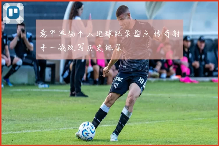 意甲单场个人进球纪录盘点 传奇射手一战改写历史纪录