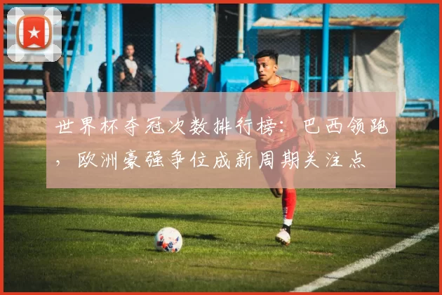 世界杯夺冠次数排行榜：巴西领跑，欧洲豪强争位成新周期关注点