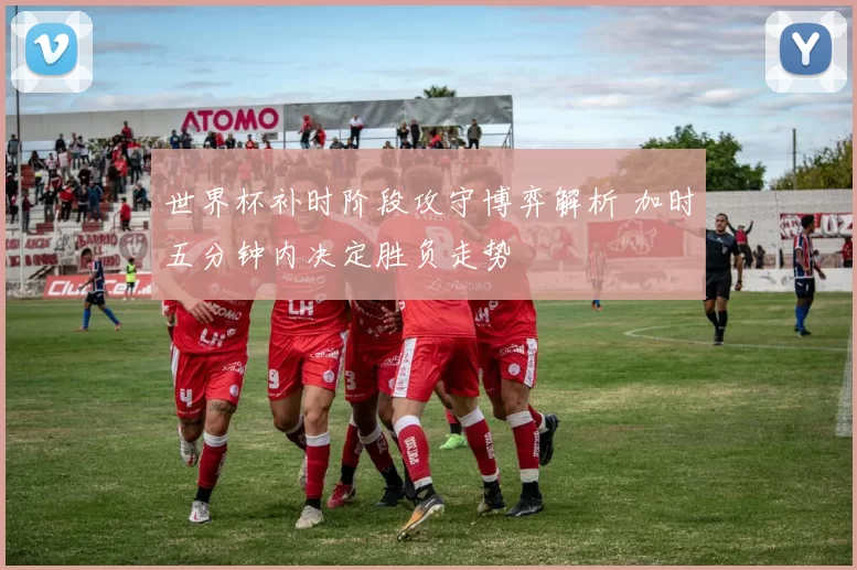 世界杯补时阶段攻守博弈解析 加时五分钟内决定胜负走势