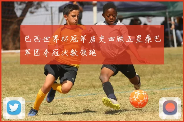 巴西世界杯冠军历史回顾五星桑巴军团夺冠次数领跑
