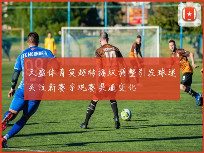 天盛体育英超转播权调整引发球迷关注新赛季观赛渠道变化