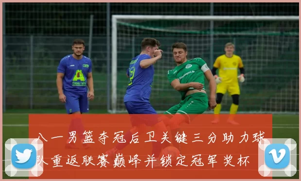 八一男篮夺冠后卫关键三分助力球队重返联赛巅峰并锁定冠军奖杯