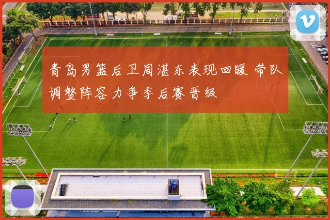 青岛男篮后卫周湛东表现回暖 带队调整阵容力争季后赛晋级