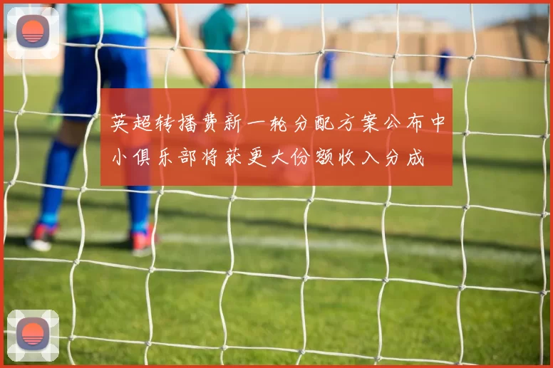 英超转播费新一轮分配方案公布中小俱乐部将获更大份额收入分成