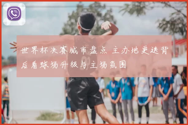 世界杯决赛城市盘点 主办地更迭背后看球场升级与主场氛围