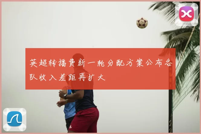英超转播费新一轮分配方案公布各队收入差距再扩大
