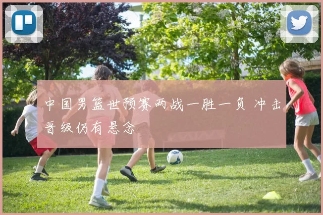 中国男篮世预赛两战一胜一负 冲击晋级仍有悬念