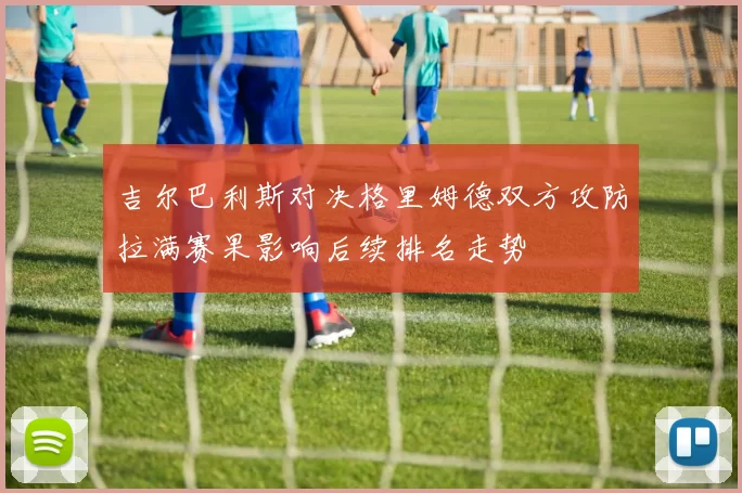 吉尔巴利斯对决格里姆德双方攻防拉满赛果影响后续排名走势