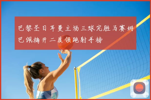 巴黎圣日耳曼主场三球完胜马赛姆巴佩梅开二度领跑射手榜