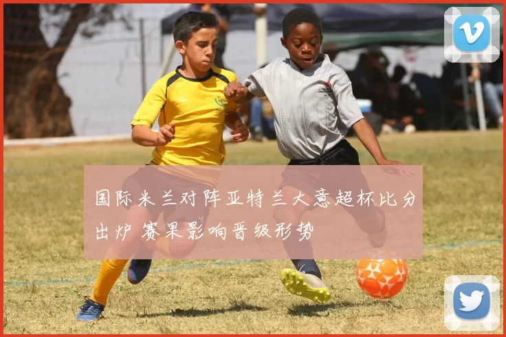 国际米兰对阵亚特兰大意超杯比分出炉 赛果影响晋级形势