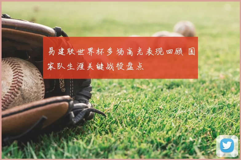 易建联世界杯多场高光表现回顾 国家队生涯关键战役盘点