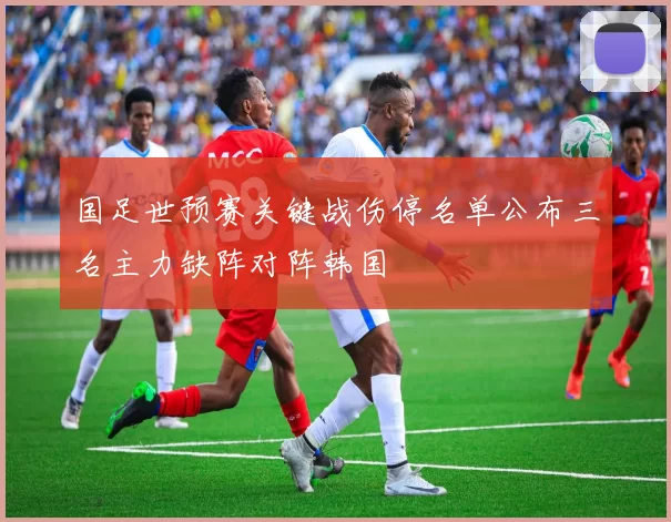 国足世预赛关键战伤停名单公布三名主力缺阵对阵韩国