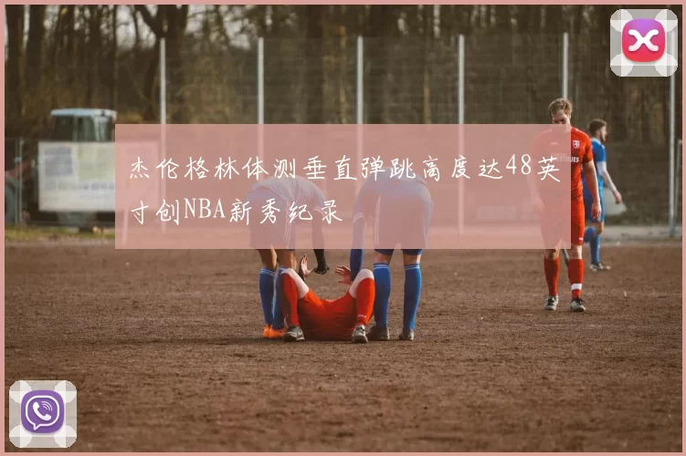 杰伦格林体测垂直弹跳高度达48英寸创NBA新秀纪录