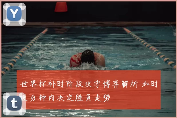世界杯补时阶段攻守博弈解析 加时五分钟内决定胜负走势