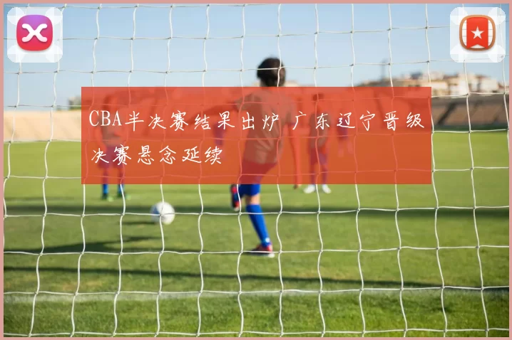 CBA半决赛结果出炉 广东辽宁晋级决赛悬念延续