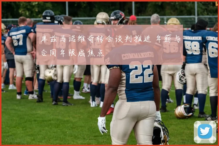 库兹马诺维奇转会谈判推进 年薪与合同年限成焦点